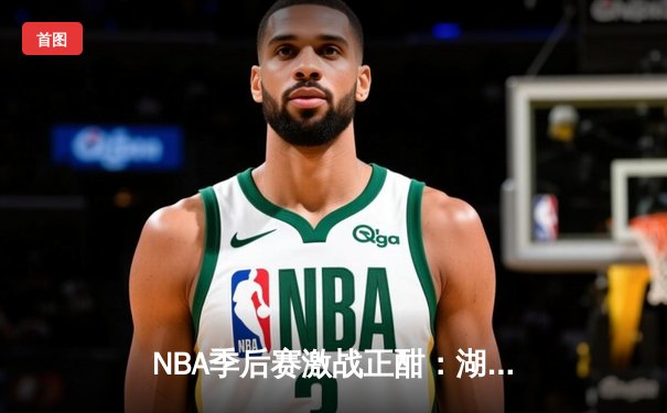 NBA季后赛激战正酣：湖人加时险胜勇士，詹姆斯关键三分锁定胜局