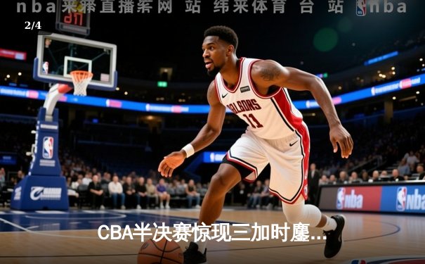 CBA半决赛惊现三加时鏖战 辽宁本钢逆转广东宏远总分2-1领先 - 2